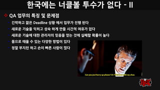한국에는 너클볼 투수가 없다 - II
 QA 업무의 특징 및 문제점
• 긴박하고 짧은 Deadline 상황 에서 업무가 진행 된다
• 새로운 기술을 익히고 성숙 하게 만들 시간적 여유가 없다
• 새로운 기술에 대한 관리자의 믿음을 얻는 것에 실패할 확률이 높다
• 몸으로 때울 수 있는 다양한 방법이 있다
• 정말 부지런 하고 손이 빠른 사람이 많다
 