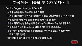 한국에는 너클볼 투수가 없다 - III
• Seok’s Suggestion (Not Suck !)
• 신기술 습득을 장려 하는 조직 분위기 확립
• 신기술 적용에 의한 단기간의 실패를 인정 하고 실패로부터 배울 수 있는 문화
확립 (실패를 비난 하는 분위기에서는 절대 개선 불가능)
• 외부에 의하여 실현 불가능 하게 주어지는 Deadline이 아닌 QA 담당자가
현실적으로 가능한 Deadline을 잡을 수 있는 환경 및 프로세스
• 담당자들의 신기술 습득을 위한 끊임없는 노력 (빠른 손은 30대만 되어도
느려지기 시작 한다)
• “예전부터 이렇게 잘 해왔어” 이 말 제발 하지 맙시다.
 
