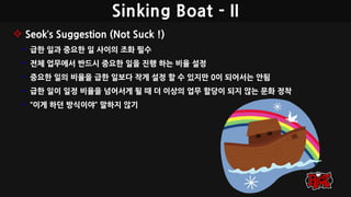 Sinking Boat - II
 Seok’s Suggestion (Not Suck !)
• 급한 일과 중요한 일 사이의 조화 필수
• 전체 업무에서 반드시 중요한 일을 진행 하는 비율 설정
• 중요한 일의 비율을 급한 일보다 작게 설정 할 수 있지만 0이 되어서는 안됨
• 급한 일이 일정 비율을 넘어서게 될 때 더 이상의 업무 할당이 되지 않는 문화 정착
• “이게 하던 방식이야” 말하지 않기
 