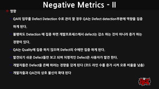 Negative Metrics - II
 영향
• QA의 업무를 Defect Detection 수로 관리 할 경우 QA는 Defect detection부분에 역량을 집중
하게 된다.
• 불행히도 Detection 에 집중 하면 개발프로세스에서 defect는 감소 하는 것이 아니라 증가 하는
경향이 있다.
• QA는 Quality에 집중 하지 않으며 Defect의 수에만 집중 하게 된다.
• 발견되기 쉬운 Defect들만 보고 되며 치명적인 Defect은 사용자가 발견 한다.
• 개발자들은 Defect을 은폐 하려는 경향을 갖게 된다 (코드 라인 수를 증가 시켜 오류 비율을 낮춤)
• 개발자들과 QA간의 상호 불신이 확대 된다
 