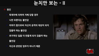 눈치만 보는 - II
 원인
• 독재자에 의하여 지배 당할 경우
• 나만 모른다는 불안감
• 이야기 함으로써 자신이 공격의 대상이 되지
않을까 하는 불안감
• 추가적인 일을 더 만들게 되지 않을까 하는
불안감
• 자신과 관련된 업무가 아니기 때문
 