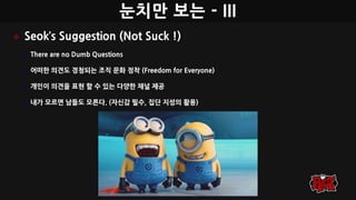 눈치만 보는 - III
 Seok’s Suggestion (Not Suck !)
• There are no Dumb Questions
• 어떠한 의견도 경청되는 조직 문화 정착 (Freedom for Everyone)
• 개인이 의견을 표현 할 수 있는 다양한 채널 제공
• 내가 모르면 남들도 모른다. (자신감 필수, 집단 지성의 활용)
 
