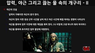 압력, 야근 그리고 끓는 물 속의 개구리 - II
 야근의 진실
• 압력이 가해지면 야근이 증가 한다.
• 야근이 많아 지면 정상 근무 시간을 낭비 하고 야근 시간에 해결 하려는 경향이 나타난다
• 야근을 통하여 업무 지연에 대한 책임을 회피 한다. (나 이렇게 고생 하니까 뭐라 하지마!)
• 야근을 통하여 추가적인 업무 할당에 저항한다.
 