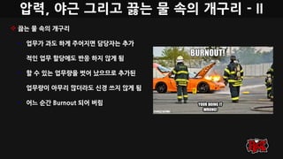 압력, 야근 그리고 끓는 물 속의 개구리 - II
 끓는 물 속의 개구리
• 업무가 과도 하게 주어지면 담당자는 추가
적인 업무 할당에도 반응 하지 않게 됨
• 할 수 있는 업무량을 벗어 났으므로 추가된
업무량이 아무리 많더라도 신경 쓰지 않게 됨
• 어느 순간 Burnout 되어 버림
 