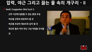 압력, 야근 그리고 끓는 물 속의 개구리 - II
 Seok’s Suggestion (Not Suck !)
• 근무 시간에 집중할 수 있는 환경 조성
• 야근을 근면과 혼돈하지 말 것
• 야근을 보상의 대상으로 삼지 말 것
• 야근은 필요 악이 아닌 그냥 악임을 인식할
것
 
