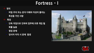 Fortress - I
 정의
• 비밀 주의 또는 혼자 다해야 직성이 풀리는
특성을 가진 사람
 특징
• 단독 작업으로 인하여 업무에 오류 개입 될
확률 높음
• 협업 문제
• 당사자 이직 시 문제 발생
 