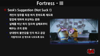 Fortress - III
 Seok’s Suggestion (Not Suck !)
• 개인이 업무를 독점 하지 못하도록 제도화
• 협업에 대하여 보상하는 문화
• 실패를 비난 하지 않으며 실패로부터
배우는 조직 문화
• 상대방의 불안감을 인지 하고 공감
• 자발적으로 성 밖으로 나오도록 유도
 