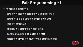 Pair Programming - I
 안 하는 또는 못하는 이유
• 둘이 한가지 일을 하면 능률이 떨어질 것이라는 선입견
• 둘이서 한 가지 일을 같이 하면 논다는 주변의 인식
• 서로 감시 한다는 느낌
• 혹시라도 망신 당하지 않을까 하는 두려움
• Pair Programming을 할 수 없는 좁은 책상
• 대화를 하며 업무를 진행 하면 타인에게 방해가 되는 환경
 
