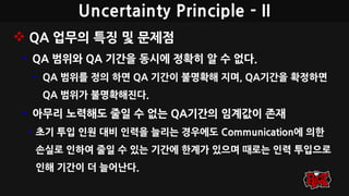Uncertainty Principle - II
 QA 업무의 특징 및 문제점
• QA 범위와 QA 기간을 동시에 정확히 알 수 없다.
• QA 범위를 정의 하면 QA 기간이 불명확해 지며, QA기간을 확정하면
QA 범위가 불명확해진다.
• 아무리 노력해도 줄일 수 없는 QA기간의 임계값이 존재
• 초기 투입 인원 대비 인력을 늘리는 경우에도 Communication에 의한
손실로 인하여 줄일 수 있는 기간에 한계가 있으며 때로는 인력 투입으로
인해 기간이 더 늘어난다.
 