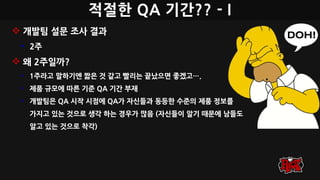 적절한 QA 기간?? - I
 개발팀 설문 조사 결과
• 2주
 왜 2주일까?
• 1주라고 말하기엔 짧은 것 같고 빨리는 끝났으면 좋겠고….
• 제품 규모에 따른 기준 QA 기간 부재
• 개발팀은 QA 시작 시점에 QA가 자신들과 동등한 수준의 제품 정보를
가지고 있는 것으로 생각 하는 경우가 많음 (자신들이 알기 때문에 남들도
알고 있는 것으로 착각)
 
