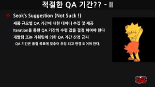 적절한 QA 기간?? - II
 Seok’s Suggestion (Not Suck !)
• 제품 규모별 QA 기간에 대한 데이터 수집 및 제공
• Iteration을 통한 QA 기간의 수렴 값을 결정 하여야 한다
• 개발팀 또는 기획팀에 의한 QA 기간 산정 금지
• QA 기간은 품질 목표에 맞추어 추정 되고 변경 되어야 한다.
 
