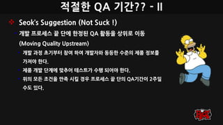 적절한 QA 기간?? - II
 Seok’s Suggestion (Not Suck !)
• 개발 프로세스 끝 단에 한정된 QA 활동을 상위로 이동
(Moving Quality Upstream)
• 개발 과정 초기부터 참여 하여 개발자와 동등한 수준의 제품 정보를
가져야 한다.
• 제품 개발 단계에 맞추어 테스트가 수행 되어야 한다.
• 위의 모든 조건을 만족 시킬 경우 프로세스 끝 단의 QA기간이 2주일
수도 있다.
 