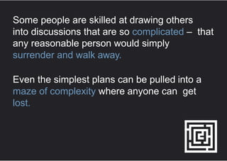 Some people are skilled at drawing others
into discussions that are so complicated – that
any reasonable person would simply
surrender and walk away.
Even the simplest plans can be pulled into a
maze of complexity where anyone can get
lost.
 