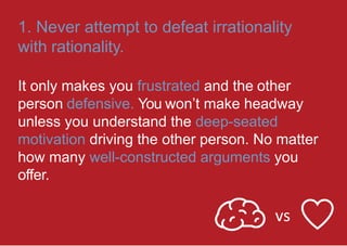 1. Never attempt to defeat irrationality
with rationality.
It only makes you frustrated and the other
person defensive. You won’t make headway
unless you understand the deep-seated
motivation driving the other person. No matter
how many well-constructed arguments you
offer.
vs
 