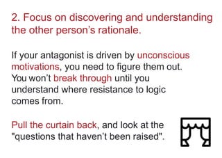 2. Focus on discovering and understanding
the other person’s rationale.
If your antagonist is driven by unconscious
motivations, you need to figure them out.
You won’t break through until you
understand where resistance to logic
comes from.
Pull the curtain back, and look at the
"questions that haven’t been raised".
 