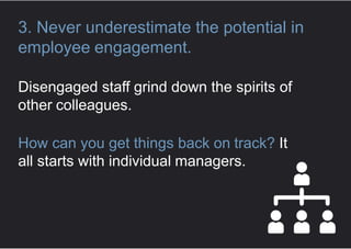 3. Never underestimate the potential in
employee engagement.
Disengaged staff grind down the spirits of
other colleagues.
How can you get things back on track? It
all starts with individual managers.
 