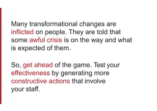 Many transformational changes are
inflicted on people. They are told that
some awful crisis is on the way and what
is expected of them.
So, get ahead of the game. Test your
effectiveness by generating more
constructive actions that involve
your staff.
 