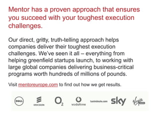 Mentor has a proven approach that ensures
you succeed with your toughest execution
challenges.
Our direct, gritty, truth-telling approach helps
companies deliver their toughest execution
challenges. We’ve seen it all – everything from
helping greenfield startups launch, to working with
large global companies delivering business-critical
programs worth hundreds of millions of pounds.
Visit mentoreurope.com to find out how we get results.
 