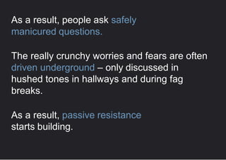 As a result, people ask safely
manicured questions.
The really crunchy worries and fears are often
driven underground – only discussed in
hushed tones in hallways and during fag
breaks.
As a result, passive resistance
starts building.
 