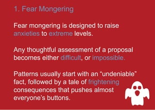 1. Fear Mongering
Fear mongering is designed to raise
anxieties to extreme levels.
Any thoughtful assessment of a proposal
becomes either difficult, or impossible.
Patterns usually start with an “undeniable”
fact, followed by a tale of frightening
consequences that pushes almost
everyone’s buttons.
 