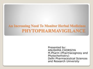 An Increasing Need To Monitor Herbal Medicines
PHYTOPHARMAVIGILANCE
Presented by:
ANUSHMA CHORSIYA
M.Pharm (Pharmacognosy and
Phytochemistry)
Delhi Pharmaceutical Sciences
and Research University
 