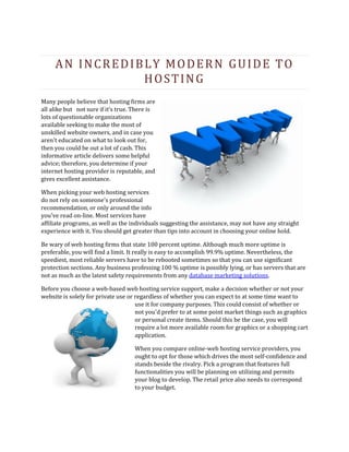 AN INCREDIBLY MODERN GUIDE TO
                HOSTING
Many people believe that hosting firms are
all alike but not sure if it’s true. There is
lots of questionable organizations
available seeking to make the most of
unskilled website owners, and in case you
aren't educated on what to look out for,
then you could be out a lot of cash. This
informative article delivers some helpful
advice; therefore, you determine if your
internet hosting provider is reputable, and
gives excellent assistance.

When picking your web hosting services
do not rely on someone's professional
recommendation, or only around the info
you've read on-line. Most services have
affiliate programs, as well as the individuals suggesting the assistance, may not have any straight
experience with it. You should get greater than tips into account in choosing your online hold.

Be wary of web hosting firms that state 100 percent uptime. Although much more uptime is
preferable, you will find a limit. It really is easy to accomplish 99.9% uptime. Nevertheless, the
speediest, most reliable servers have to be rebooted sometimes so that you can use significant
protection sections. Any business professing 100 % uptime is possibly lying, or has servers that are
not as much as the latest safety requirements from any database marketing solutions.

Before you choose a web-based web hosting service support, make a decision whether or not your
website is solely for private use or regardless of whether you can expect to at some time want to
                                     use it for company purposes. This could consist of whether or
                                     not you'd prefer to at some point market things such as graphics
                                     or personal create items. Should this be the case, you will
                                     require a lot more available room for graphics or a shopping cart
                                     application.

                                    When you compare online-web hosting service providers, you
                                    ought to opt for those which drives the most self-confidence and
                                    stands beside the rivalry. Pick a program that features full
                                    functionalities you will be planning on utilizing and permits
                                    your blog to develop. The retail price also needs to correspond
                                    to your budget.
 