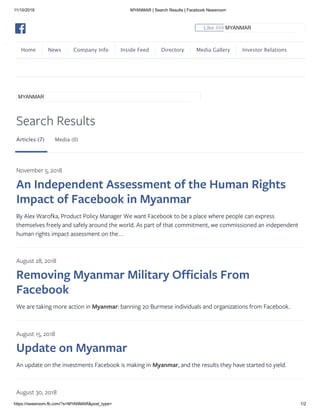 11/10/2018 MYANMAR | Search Results | Facebook Newsroom
https://newsroom.fb.com/?s=MYANMAR&post_type= 1/2
Home News Company Info Inside Feed Directory Media Gallery Investor Relations
Search Results
Articles (7) Media (0)
November 5, 2018
An Independent Assessment of the Human Rights
Impact of Facebook in Myanmar
By Alex Warofka, Product Policy Manager We want Facebook to be a place where people can express
themselves freely and safely around the world. As part of that commitment, we commissioned an independent
human rights impact assessment on the…
August 28, 2018
Removing Myanmar Military Officials From
Facebook
We are taking more action in Myanmar: banning 20 Burmese individuals and organizations from Facebook.
August 15, 2018
Update on Myanmar
An update on the investments Facebook is making in Myanmar, and the results they have started to yield.
August 30, 2018
MYANMAR
Like 484K ShareMYANMAR
 