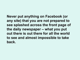 Never put anything on Facebook (or any site) that you are not prepared to see splashed across the front page of the daily newspaper – what you put out there is out there for all the world to see and almost impossible to take back. 