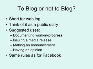 To Blog or not to Blog? Short for web log Think of it as a public diary Suggested uses: Documenting work-in-progress Issuing a media release Making an announcement Having an opinion Same rules as for Facebook 
