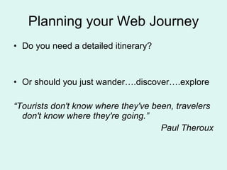 Planning your Web Journey Do you need a detailed itinerary? Or should you just wander….discover….explore “ Tourists don't know where they've been, travelers don't know where they're going.” Paul Theroux 