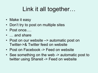 Link it all together… Make it easy Don’t try to post on multiple sites Post once….  …  and share Post on our website –> automatic post on Twitter->& Twitter feed on website Post on Facebook -> Feed on website See something on the web -> automatic post to twitter using Shareit -> Feed on website 
