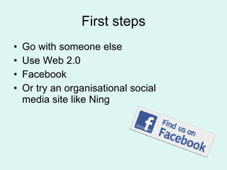 First steps Go with someone else Use Web 2.0 Facebook  Or try an organisational social media site like Ning 