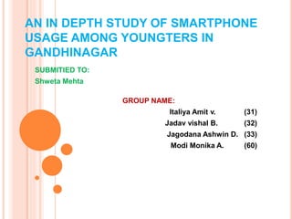 AN IN DEPTH STUDY OF SMARTPHONE 
USAGE AMONG YOUNGTERS IN 
GANDHINAGAR 
SUBMITIED TO: 
Shweta Mehta 
GROUP NAME: 
Italiya Amit v. (31) 
Jadav vishal B. (32) 
Jagodana Ashwin D. (33) 
Modi Monika A. (60) 
 