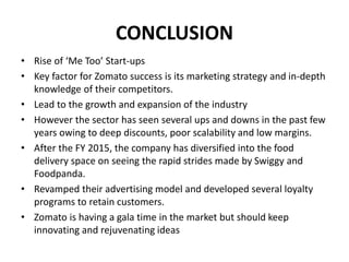 CONCLUSION
• Rise of ‘Me Too’ Start-ups
• Key factor for Zomato success is its marketing strategy and in-depth
knowledge of their competitors.
• Lead to the growth and expansion of the industry
• However the sector has seen several ups and downs in the past few
years owing to deep discounts, poor scalability and low margins.
• After the FY 2015, the company has diversified into the food
delivery space on seeing the rapid strides made by Swiggy and
Foodpanda.
• Revamped their advertising model and developed several loyalty
programs to retain customers.
• Zomato is having a gala time in the market but should keep
innovating and rejuvenating ideas
 