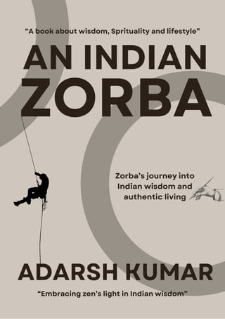 AN INDIAN
ZORBA
Zorba’s journey into
Indian wisdom and
authentic living
“Embracing zen’s light in Indian wisdom”
“A book about wisdom, Sprituality and lifestyle”
ADARSH KUMAR
 