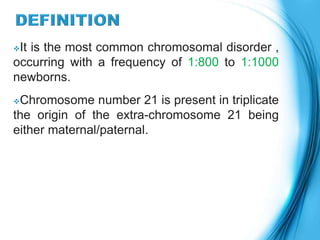 It is the most common chromosomal disorder ,
occurring with a frequency of 1:800 to 1:1000
newborns.
Chromosome number 21 is present in triplicate
the origin of the extra-chromosome 21 being
either maternal/paternal.
 