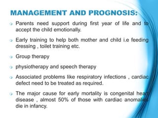  Parents need support during first year of life and to
accept the child emotionally.
 Early training to help both mother and child i.e feeding
dressing , toilet training etc.
 Group therapy
 physiotherapy and speech therapy
 Associated problems like respiratory infections , cardiac
defect need to be treated as required.
 The major cause for early mortality is congenital heart
disease , almost 50% of those with cardiac anomalies
die in infancy.
 