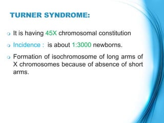  It is having 45X chromosomal constitution
 Incidence : is about 1:3000 newborns.
 Formation of isochromosome of long arms of
X chromosomes because of absence of short
arms.
 