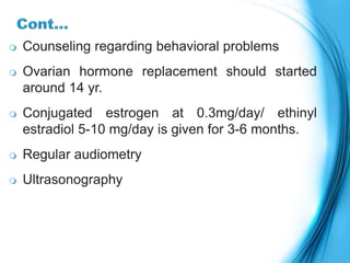  Counseling regarding behavioral problems
 Ovarian hormone replacement should started
around 14 yr.
 Conjugated estrogen at 0.3mg/day/ ethinyl
estradiol 5-10 mg/day is given for 3-6 months.
 Regular audiometry
 Ultrasonography
 
