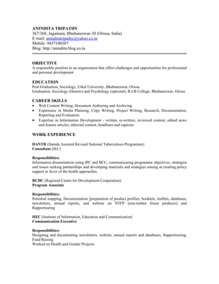 ANINDITA TRIPATHY
367/368, Jagamara, Bhubaneswar-30 (Orissa, India)
E-mail: aninditatripathy@yahoo.co.in
Mobile: 9437100307
Blog: http://anindita.blog.co.in
------------------------------------------------------------------------------------------------------------

OBJECTIVE
A responsible position in an organization that offers challenges and opportunities for professional
and personal development

EDUCATION
Post Graduation, Sociology, Utkal University, Bhubaneswar, Orissa
Graduation, Sociology (Honors) and Psychology (optional), B.J.B College, Bhubaneswar, Orissa

CAREER SKILLS
•   Web Content Writing, Document Authoring and Archiving
•   Experience in Media Planning, Copy Writing, Project Writing, Research, Documentation,
    Reporting and Evaluation
•   Expertise in Information Development - written, re-written, reviewed content, edited news
    and feature articles, editorial content, headlines and captions

WORK EXPERIENCE

DANTB (Danida Assisted Revised National Tuberculosis Programme)
Consultant (IEC)

Responsibilities:
Information dissemination using IPC and BCC, communicating programme objectives, strategies
and issues seeking partnerships and developing materials and strategies aiming at creating policy
support in favor of the health approaches.

RCDC (Regional Centre for Development Cooperation)
Program Associate

Responsibilities:
Potential mapping, Documentation [preparation of product profiles, booklets, leaflets, databases,
newsletters, annual reports, and website on NTFP (non-timber forest produces) and
Rapporteuring

IIEC (Institute of Information, Education and Communication)
Communication Executive

Responsibilities:
Designing and documenting newsletters, website, annual reports and databases, Rapporteuring,
Fund Raising
Worked on Health and Gender Projects
 