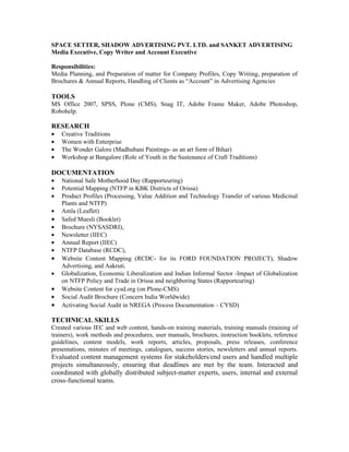 SPACE SETTER, SHADOW ADVERTISING PVT. LTD. and SANKET ADVERTISING
Media Executive, Copy Writer and Account Executive

Responsibilities:
Media Planning, and Preparation of matter for Company Profiles, Copy Writing, preparation of
Brochures & Annual Reports, Handling of Clients as “Account” in Advertising Agencies

TOOLS
MS Office 2007, SPSS, Plone (CMS), Snag IT, Adobe Frame Maker, Adobe Photoshop,
Robohelp.

RESEARCH
•   Creative Traditions
•   Women with Enterprise
•   The Wonder Galore (Madhubani Paintings- as an art form of Bihar)
•   Workshop at Bangalore (Role of Youth in the Sustenance of Craft Traditions)

DOCUMENTATION
•   National Safe Motherhood Day (Rapporteuring)
•   Potential Mapping (NTFP in KBK Districts of Orissa)
•   Product Profiles (Processing, Value Addition and Technology Transfer of various Medicinal
    Plants and NTFP)
•   Amla (Leaflet)
•   Safed Muesli (Booklet)
•   Brochure (NYSASDRI),
•   Newsletter (IIEC)
•   Annual Report (IIEC)
•   NTFP Database (RCDC),
•   Website Content Mapping (RCDC- for its FORD FOUNDATION PROJECT), Shadow
    Advertising, and Aakruti.
•   Globalization, Economic Liberalization and Indian Informal Sector -Impact of Globalization
    on NTFP Policy and Trade in Orissa and neighboring States (Rapporteuring)
•   Website Content for cysd.org (on Plone-CMS)
•   Social Audit Brochure (Concern India Worldwide)
•   Activating Social Audit in NREGA (Process Documentation – CYSD)

TECHNICAL SKILLS
Created various IEC and web content, hands-on training materials, training manuals (training of
trainers), work methods and procedures, user manuals, brochures, instruction booklets, reference
guidelines, content models, work reports, articles, proposals, press releases, conference
presentations, minutes of meetings, catalogues, success stories, newsletters and annual reports.
Evaluated content management systems for stakeholders/end users and handled multiple
projects simultaneously, ensuring that deadlines are met by the team. Interacted and
coordinated with globally distributed subject-matter experts, users, internal and external
cross-functional teams.
 