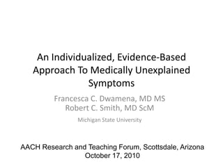 An Individualized, Evidence-Based Approach To Medically Unexplained Symptoms Francesca C. Dwamena, MD MS Robert C. Smith, MD ScM Michigan State University AACH Research and Teaching Forum, Scottsdale, Arizona October 17, 2010 