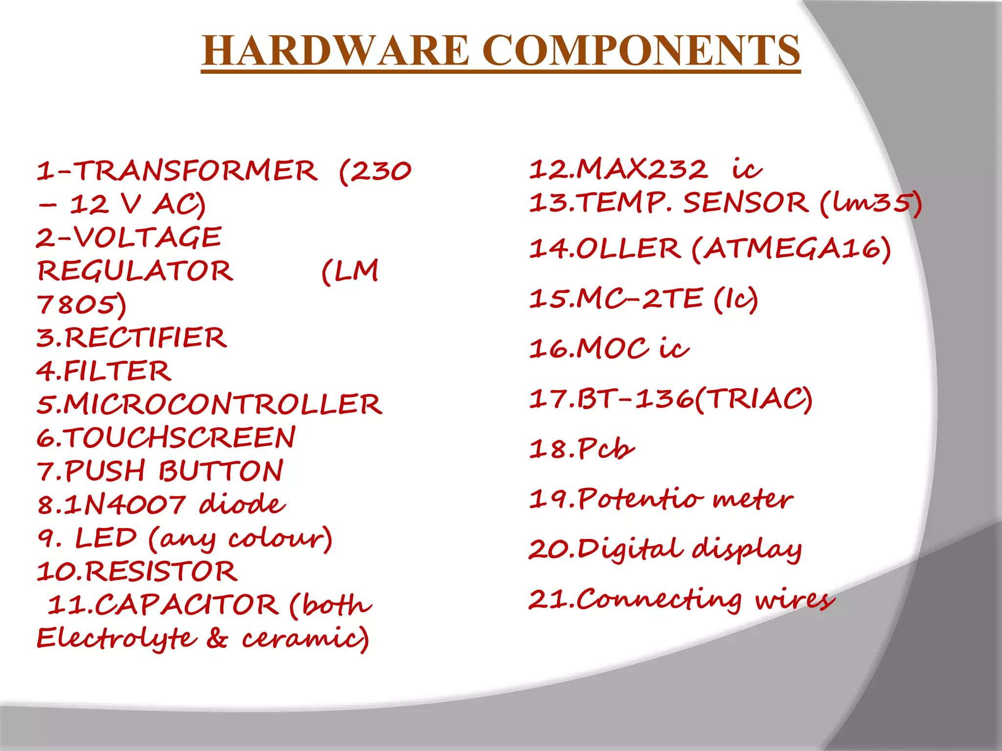 1-TRANSFORMER (230
– 12 V AC)
2-VOLTAGE
REGULATOR (LM
7805)
3.RECTIFIER
4.FILTER
5.MICROCONTROLLER
6.TOUCHSCREEN
7.PUSH BUTTON
8.1N4007 diode
9. LED (any colour)
10.RESISTOR
11.CAPACITOR (both
Electrolyte & ceramic)
HARDWARE COMPONENTS
12.MAX232 ic
13.TEMP. SENSOR (lm35)
14.OLLER (ATMEGA16)
15.MC-2TE (Ic)
16.MOC ic
17.BT-136(TRIAC)
18.Pcb
19.Potentio meter
20.Digital display
21.Connecting wires
 
