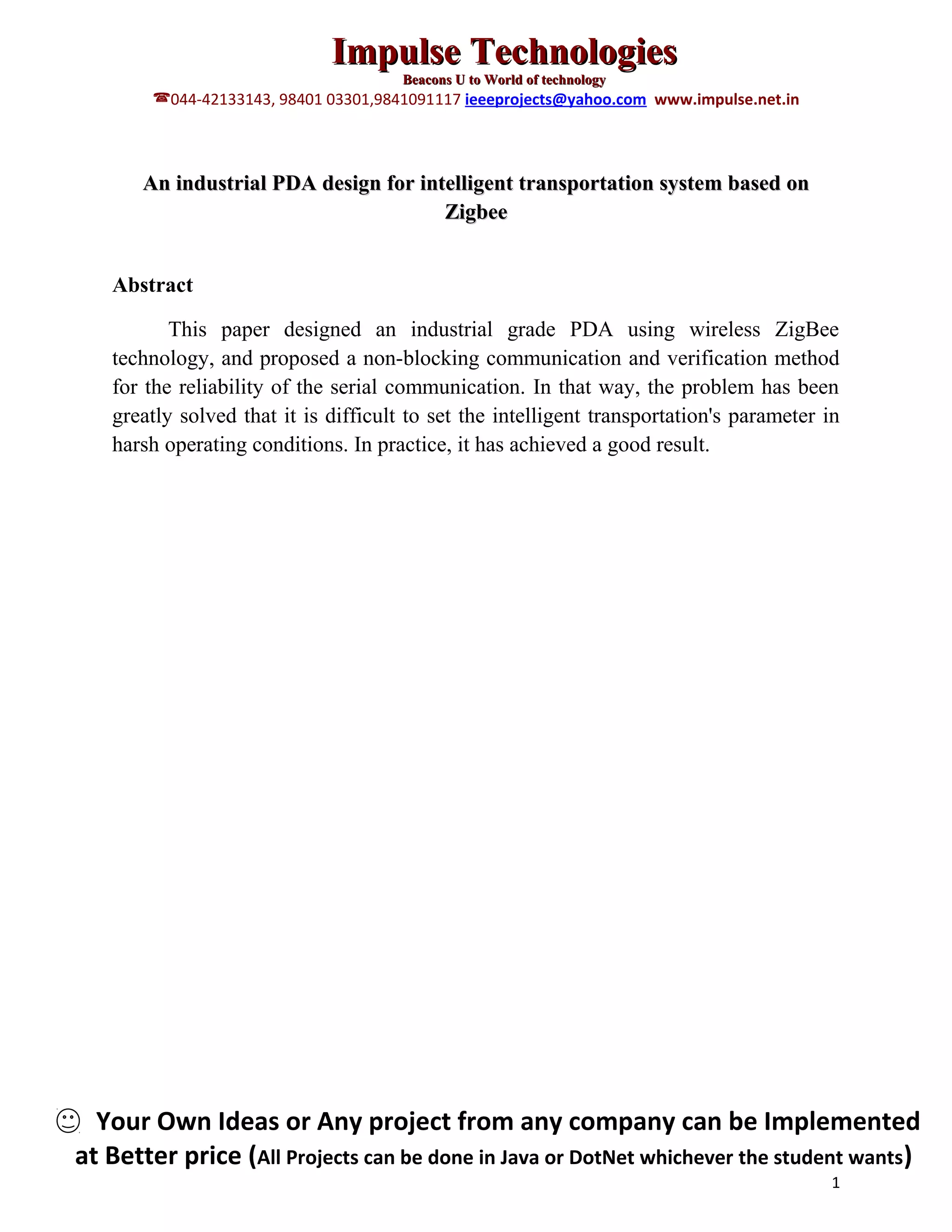 Impulse Technologies
Beacons U to World of technology
044-42133143, 98401 03301,9841091117 ieeeprojects@yahoo.com www.impulse.net.in
An industrial PDA design for intelligent transportation system based on
Zigbee
Abstract
This paper designed an industrial grade PDA using wireless ZigBee
technology, and proposed a non-blocking communication and verification method
for the reliability of the serial communication. In that way, the problem has been
greatly solved that it is difficult to set the intelligent transportation's parameter in
harsh operating conditions. In practice, it has achieved a good result.
Your Own Ideas or Any project from any company can be Implemented
at Better price (All Projects can be done in Java or DotNet whichever the student wants)
1