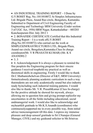 AN INDUSTRIAL TRAINING REPORT – I Done by
G.V.ROHIT Reg. No.:1011010072 At Simplex Infrastructures
Ltd. Brigade Plaza, Anand Rao circle, Bengaluru, Karnataka.
Submitted to Department of Civil Engineering Faculty of
Engineering and Technology SRM University (Under section
3 of UGC Act, 1956) SRM Nagar, Kattankulathur – 603203
Kancheepuram Dist. July 2012 1
   2. BONAFIDE CERTIFICATE Certified that this Industrial
Training Report – I is a work ofG.V.ROHIT
(Reg.No.1011010072) who carried out the work at
SIMPLEXINFRASTRUCTURES LTD., Brigade Plaza,
Anand rao circle, Bengaluru,Karnataka.Class In charge
coordinator(Mr. V R PRASATH KUMAR) (Mr. K S
ANANDH) 2
   3. 3
   4. Acknowledgement It is always a pleasure to remind the
fine peoplein the Engineering program for their sincere
guidance I received touphold my practical as well as
theoretical skills in engineering. Firstly I would like to thank
Dr.C.Muthamizhchelvan (Director of E&T, SRM University)
formeticulously planning academic curriculum in such a way
thatstudents are not only academically sound but also industry
ready byincluding such industrial training patterns. I would
also like to thanks Mr. V.R. PrasathKumar (Class In-charge)
for the positive attitude he showed for mywork, always
allowing me to question him and giving prompt repliesfor my
uncertainties in all the fields including educational, social
andmanagerial work. I would also like to acknowledge and
myheartfelt gratitude to Mr.K.S.Anandh (coordinator) who
continuouslysupported me in every possible way, from initial
advice toencouragement till this date. I express my immense
pleasure and deep senseof gratitude to Sri I.Nanajee (General
Manager, CIVIL) and my guideand solicitor to Mr.Srinivas
 