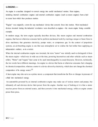 1.ENGINE:-­­
An engine is a machine designed to convert energy into useful mechanical motion. Heat engines,
including internal combustion engines and external combustion engines (such as steam engines) burn a fuel
to create heat which then produces motion.
"Engine" was originally a term for any mechanical device that converts force into motion. Most mechanical
devices invented during the industrial revolution were described as engines—the steam engine being a notable
example.
In modern usage, the term engine typically describes devices, like steam engines and internal combustion
engines, that burn or otherwise consume fuel to perform mechanical work by exerting a torque or linear force to
drive machinery that generates electricity, pumps water, or compresses gas. In the context of propulsion
systems, an air-breathing engine is one that uses atmospheric air to oxidise the fuel rather than supplying an
independent oxidizer, as in a rocket.
When the internal combustion engine was invented, the term "motor" was initially used to distinguish it from
the steam engine—which was in wide use at the time, powering locomotives and other vehicles such as steam
rollers. "Motor" and "engine" later came to be used interchangeably in casual discourse. However, technically,
the two words have different meanings. An engine is a device that burns or otherwise consumes fuel, changing
its chemical composition, whereas a motor is a device driven by electricity, which does not change the chemical
composition of its energy source.[3]
A heat engine may also serve as a prime mover ,a component that transforms the flow or changes in pressure of
a fluid into mechanical energy.
An automobile powered by an internal combustion engine may make use of various motors and pumps, but
ultimately all such devices derive their power from the engine. Another way of looking at it is that a motor
receives power from an external source, and then converts it into mechanical energy, while an engine creates
power from press.
10 | P a g e
 
