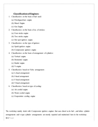 ClassificationofEngines:
1. Classification on the basis of fuel used:
(a) Petrol(gasoline) engine
(b) Diesel Engine
(c) Gas Engine
2. Classification on the basis of no. of strokes:
(a) Four stroke engine
(b) Two stroke engine
(c) Hot spot ignition engine
3. Classification on the type of ignition:
(a) Spark ignition engine
(b) Compression ignition engine
4. Classification on the basis of arrangement of cylinders:
(a) Vertical engine
(b) Horizontal engine
(c) Radial engine
(d) V-engine
5. Classification based on Valve arrangement:
(a) L-head arrangement
(b) I-head arrangement
(c) F-head arrangement
(d) T-head arrangement
6. Classification based on type of cooling:
(a) Air cooled engine
(b) Water cooled engine
(c) Evaporation cooling engine
The workshop mainly deals with Compression ignition engines that uses diesel as its fuel , and inline cylinder
arrangements and v-type cylinder arrangements are mostly repaired and maintained here in the workshop.
11 | P a g e
 