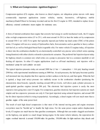 1. What are Compression-­­ignitionEngines ?
Compression-ignition (CI) engines, also known as diesel engines, are ubiquitous prime movers with many
commercially important applications (motor vehicles, marine, locomotive, off-highway mobile
machinery).Rudolf Diesel in Germany invented and ran his first CI engine in 1893, intended to replace lower-
efficiency external combustion steam engines for stationary uses.
A form of internal-combustion heat engine that converts fuel energy to useful mechanical work, the CI engine
relies on high compression ratios (15 to 25:1, with most around 16-20:1) to heat the intake air by compression
to around 550 C (or 1,022 F) to ignite fuel typically injected just before top dead center (TDC) of the piston
stroke. CI engines will run on a variety of hydrocarbon fuels, from aromatics such as gasoline to heavy carbon-
rich fuel oil, as well as biological-based fuels (vegetable oils). For motor vehicle CI engines today, all injection
is direct into the combustion chamber by an electronically-controlled very precise valve (which varies opening
timing/duration) with either electric solenoid or piezoelectric actuators. The preferred fuel injection layout today
for highway diesels is common rail, which relies on a pump to pressurize fuel in a common manifold or rail
feeding all injectors. In other CI engine applications (such as off-road machinery), unit injectors with a
mechanical pump for each cylinder are used.
The typical injection pressures today are around 2000 bar (1 bar = 1 atmosphere = 14.6 psi), heading toward
2500 bar, with experimental installations running at 3000 bar. At such pressures, the fuel spray becomes quickly
well atomized into tiny droplets that first vaporize on their surfaces in the hot air, and then ignite. When the fuel
is ignited, a large (and noisy) pressure rise suddenly occurs in the combustion chamber (producing the
characteristic diesel knock), typically reaching around 600 psi levels, well above peak cylinder pressures in
spark-ignited gasoline engines (around 200 psi). The electronic fuel injection system is easily the most
expensive item going into a new CI engine. For comparison, gasoline electronic fuel injection systems are much
simpler and less expensive: pressures are only 4-5 bar (port injection) using solenoid injectors, and around 200
bar for direct injection (which is rising in popularity). Accordingly, a diesel engine will cost much more than a
gasoline engine of the same power level.
The result of such high diesel compression is that most of the internal moving parts and engine structures
everywhere must be “beefed up” to handle the high stress. For the same power output and/or displacement
levels, CI engines are much heavier than gasoline counterparts. Although that can render sluggish acceleration
on the highway, one upside is a much longer lasting engine. In the motor vehicle industry, the expectation for
engine overhaul intervals is around 150,000 miles for gasoline, 350,000 miles for light-medium duty diesels and
 