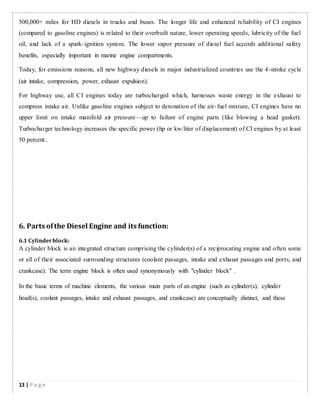500,000+ miles for HD diesels in trucks and buses. The longer life and enhanced reliability of CI engines
(compared to gasoline engines) is related to their overbuilt nature, lower operating speeds, lubricity of the fuel
oil, and lack of a spark-ignition system. The lower vapor pressure of diesel fuel accords additional safety
benefits, especially important in marine engine compartments.
Today, for emissions reasons, all new highway diesels in major industrialized countries use the 4-stroke cycle
(air intake, compression, power, exhaust expulsion).
For highway use, all CI engines today are turbocharged which, harnesses waste energy in the exhaust to
compress intake air. Unlike gasoline engines subject to detonation of the air-fuel mixture, CI engines have no
upper limit on intake manifold air pressure—up to failure of engine parts (like blowing a head gasket).
Turbocharger technology increases the specific power (hp or kw/liter of displacement) of CI engines by at least
50 percent..
6. Parts ofthe Diesel Engine and its function:
6.1 Cylinderblock:
A cylinder block is an integrated structure comprising the cylinder(s) of a reciprocating engine and often some
or all of their associated surrounding structures (coolant passages, intake and exhaust passages and ports, and
crankcase). The term engine block is often used synonymously with "cylinder block" .
In the basic terms of machine elements, the various main parts of an engine (such as cylinder(s), cylinder
head(s), coolant passages, intake and exhaust passages, and crankcase) are conceptually distinct, and these
13 | P a g e
 