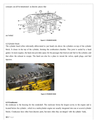 concepts can all be instantiated as discrete pieces that
are bolted
Figure 2 : CYLINDER BLOCK
6.2 Cylinder Head:
The cylinder head (often informally abbreviated to just head) sits above the cylinders on top of the cylinder
block. It closes in the top of the cylinder, forming the combustion chamber. This joint is sealed by a head
gasket. In most engines, the head also provides space for the passages that feed air and fuel to the cylinder, and
that allow the exhaust to escape. The head can also be a place to mount the valves, spark plugs, and fuel
injectors.
Figure 3: CYLINDER HEAD
6.3 Crankcase:
the crankcase is the housing for the crankshaft. The enclosure forms the largest cavity in the engine and is
located below the cylinder , which in a multicylinder engine are usually integrated into one or several cylinder
blocks. Crankcases have often been discrete parts, but more often they are integral with the cylinder bank,
14 | P a g e
 